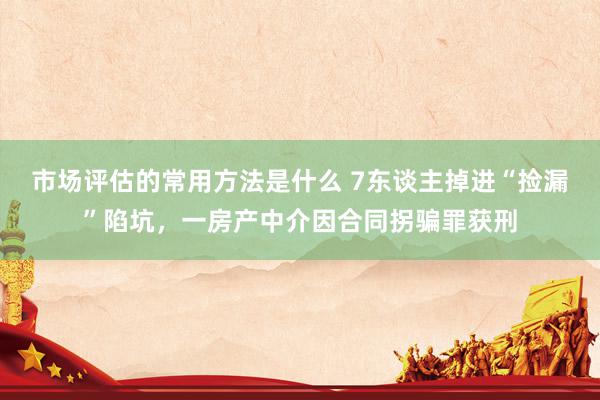 市场评估的常用方法是什么 7东谈主掉进“捡漏”陷坑，一房产中介因合同拐骗罪获刑