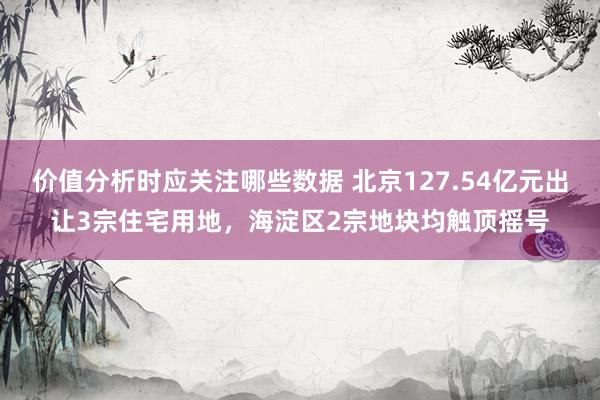 价值分析时应关注哪些数据 北京127.54亿元出让3宗住宅用地，海淀区2宗地块均触顶摇号