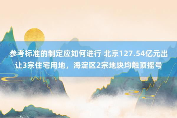 参考标准的制定应如何进行 北京127.54亿元出让3宗住宅用地，海淀区2宗地块均触顶摇号