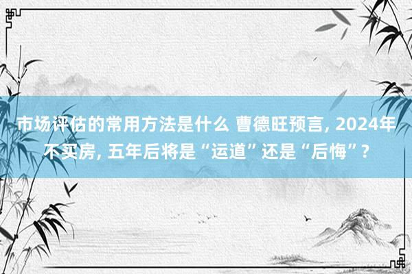 市场评估的常用方法是什么 曹德旺预言, 2024年不买房, 五年后将是“运道”还是“后悔”?