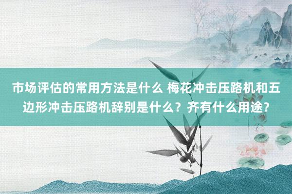 市场评估的常用方法是什么 梅花冲击压路机和五边形冲击压路机辞别是什么？齐有什么用途？