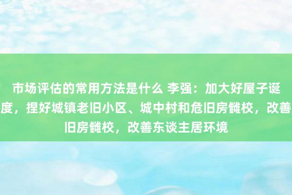 市场评估的常用方法是什么 李强：加大好屋子诞糊口谋维持力度，捏好城镇老旧小区、城中村和危旧房雠校，改善东谈主居环境