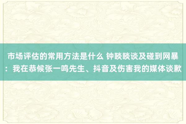 市场评估的常用方法是什么 钟睒睒谈及碰到网暴：我在恭候张一鸣先生、抖音及伤害我的媒体谈歉