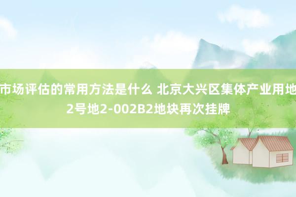 市场评估的常用方法是什么 北京大兴区集体产业用地2号地2-002B2地块再次挂牌