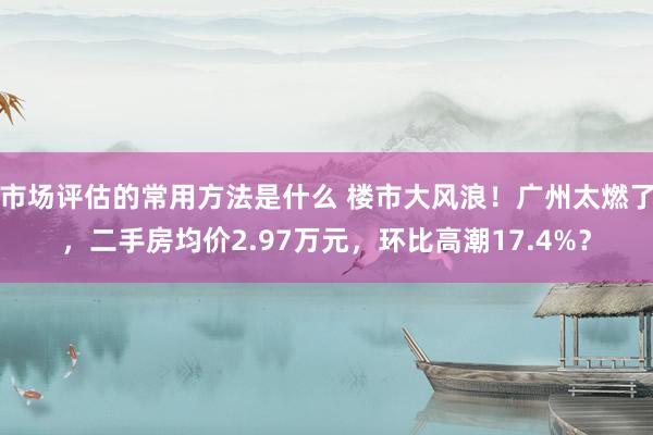 市场评估的常用方法是什么 楼市大风浪！广州太燃了，二手房均价2.97万元，环比高潮17.4%？