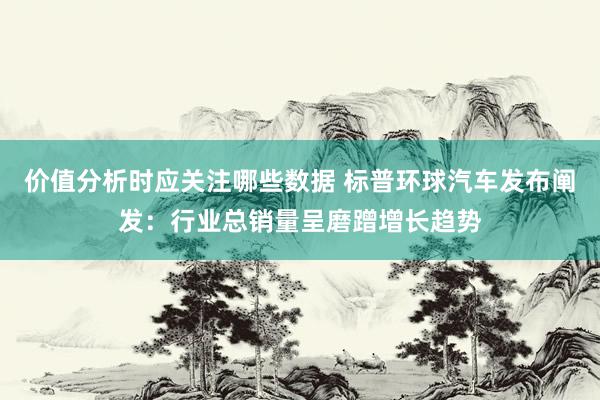 价值分析时应关注哪些数据 标普环球汽车发布阐发：行业总销量呈磨蹭增长趋势