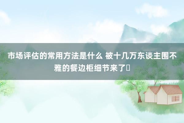 市场评估的常用方法是什么 被十几万东谈主围不雅的餐边柜细节来了❗