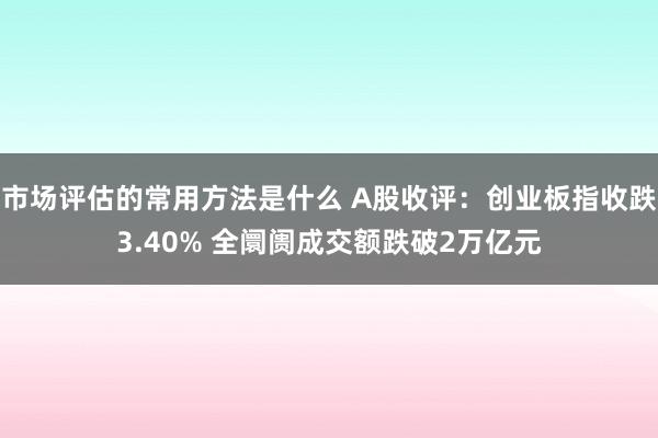 市场评估的常用方法是什么 A股收评：创业板指收跌3.40% 全阛阓成交额跌破2万亿元