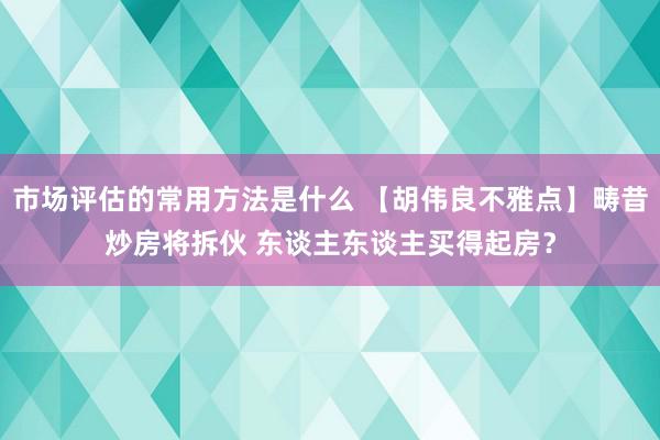 市场评估的常用方法是什么 【胡伟良不雅点】畴昔炒房将拆伙 东谈主东谈主买得起房？