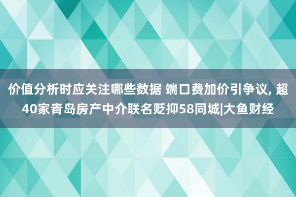 价值分析时应关注哪些数据 端口费加价引争议, 超40家青岛房产中介联名贬抑58同城|大鱼财经