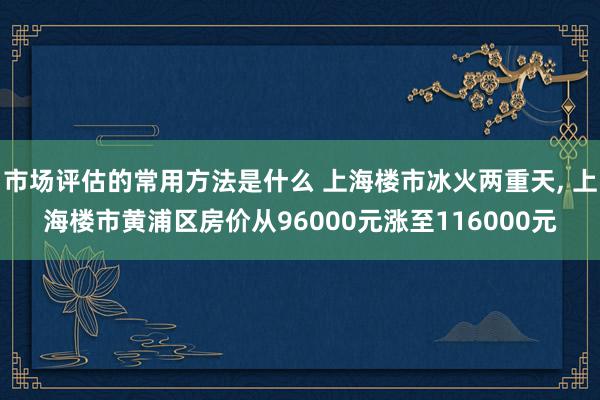 市场评估的常用方法是什么 上海楼市冰火两重天, 上海楼市黄浦区房价从96000元涨至116000元