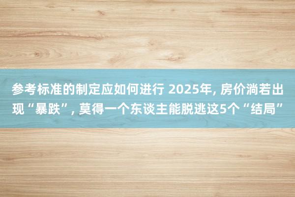 参考标准的制定应如何进行 2025年, 房价淌若出现“暴跌”, 莫得一个东谈主能脱逃这5个“结局”