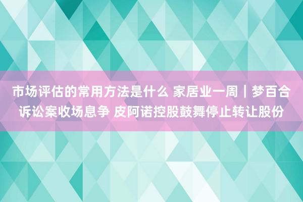 市场评估的常用方法是什么 家居业一周｜梦百合诉讼案收场息争 皮阿诺控股鼓舞停止转让股份