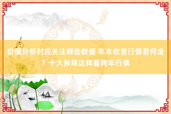 价值分析时应关注哪些数据 年末收官行情若何走？十大券商这样看跨年行情