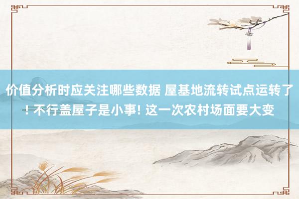 价值分析时应关注哪些数据 屋基地流转试点运转了! 不行盖屋子是小事! 这一次农村场面要大变