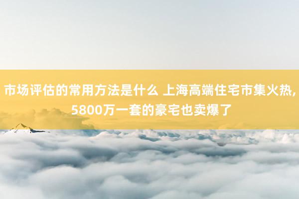 市场评估的常用方法是什么 上海高端住宅市集火热, 5800万一套的豪宅也卖爆了