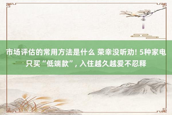 市场评估的常用方法是什么 荣幸没听劝! 5种家电只买“低端款”, 入住越久越爱不忍释