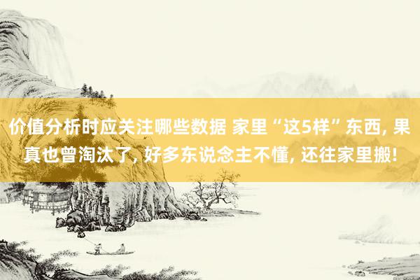 价值分析时应关注哪些数据 家里“这5样”东西, 果真也曾淘汰了, 好多东说念主不懂, 还往家里搬!