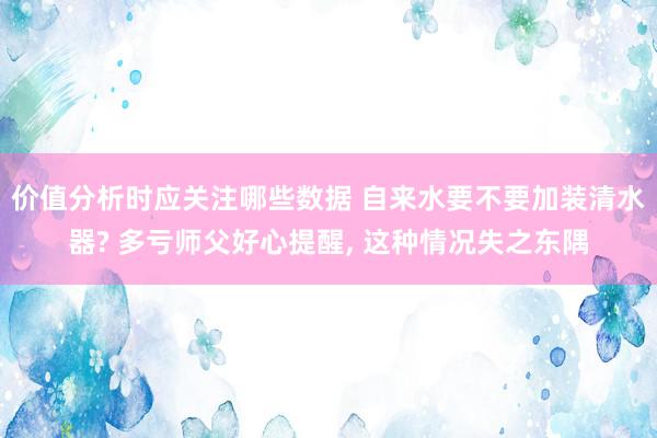 价值分析时应关注哪些数据 自来水要不要加装清水器? 多亏师父好心提醒, 这种情况失之东隅