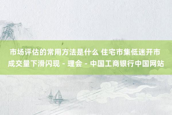 市场评估的常用方法是什么 住宅市集低迷开市 成交量下滑闪现－理会－中国工商银行中国网站