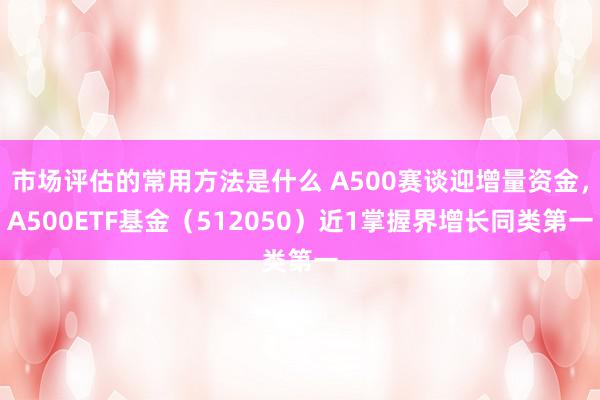 市场评估的常用方法是什么 A500赛谈迎增量资金，A500ETF基金（512050）近1掌握界增长同类第一