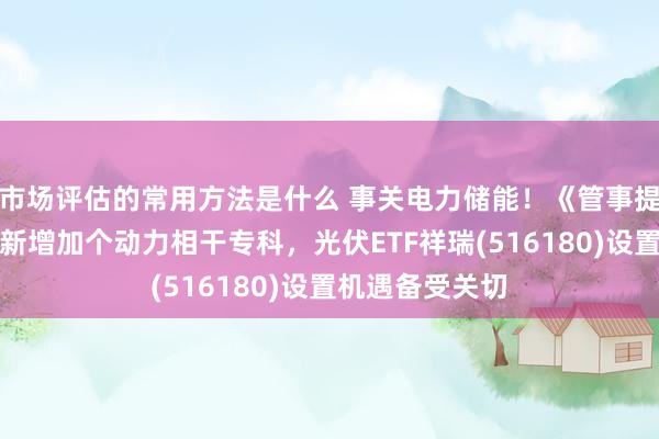 市场评估的常用方法是什么 事关电力储能！《管事提醒专科目次》新增加个动力相干专科，光伏ETF祥瑞(516180)设置机遇备受关切