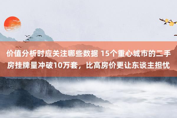 价值分析时应关注哪些数据 15个重心城市的二手房挂牌量冲破10万套，比高房价更让东谈主担忧