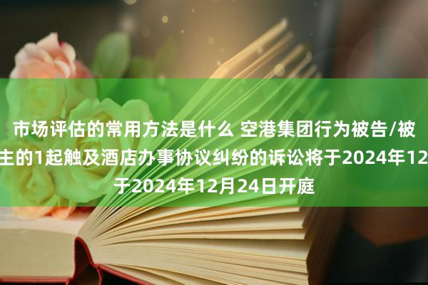 市场评估的常用方法是什么 空港集团行为被告/被上诉东说念主的1起触及酒店办事协议纠纷的诉讼将于2024年12月24日开庭