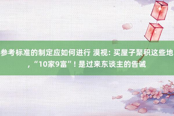 参考标准的制定应如何进行 漠视: 买屋子聚积这些地, “10家9富”! 是过来东谈主的告诫