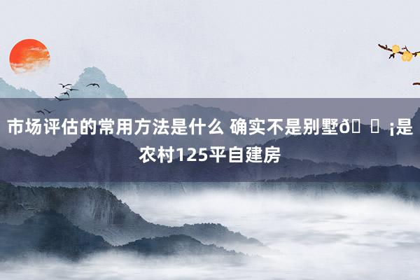 市场评估的常用方法是什么 确实不是别墅🏡是农村125平自建房