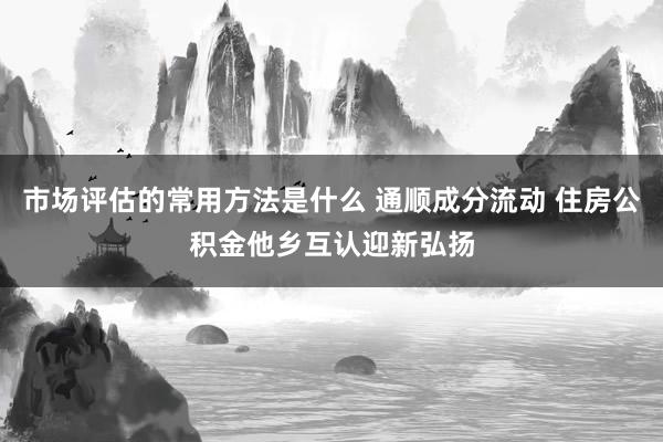 市场评估的常用方法是什么 通顺成分流动 住房公积金他乡互认迎新弘扬