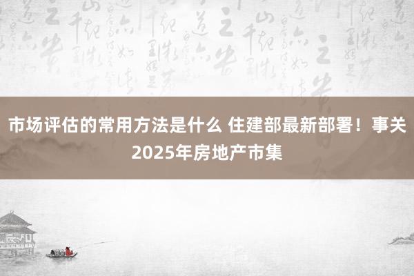 市场评估的常用方法是什么 住建部最新部署！事关2025年房地产市集