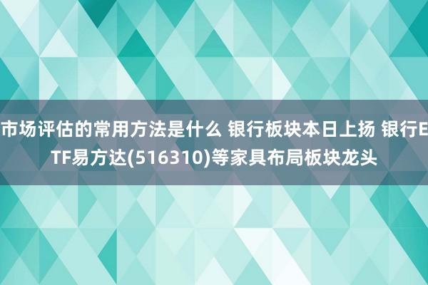 市场评估的常用方法是什么 银行板块本日上扬 银行ETF易方达(516310)等家具布局板块龙头