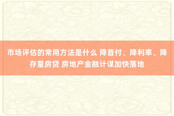 市场评估的常用方法是什么 降首付、降利率、降存量房贷 房地产金融计谋加快落地