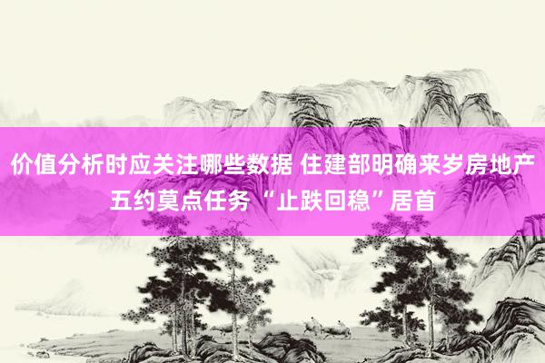 价值分析时应关注哪些数据 住建部明确来岁房地产五约莫点任务 “止跌回稳”居首