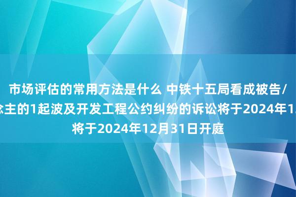 市场评估的常用方法是什么 中铁十五局看成被告/被上诉东说念主的1起波及开发工程公约纠纷的诉讼将于2024年12月31日开庭