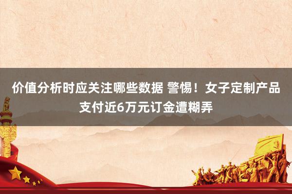 价值分析时应关注哪些数据 警惕！女子定制产品支付近6万元订金遭糊弄