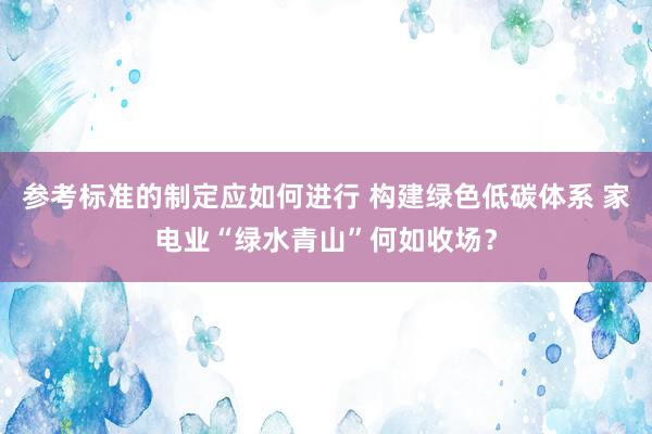 参考标准的制定应如何进行 构建绿色低碳体系 家电业“绿水青山”何如收场？