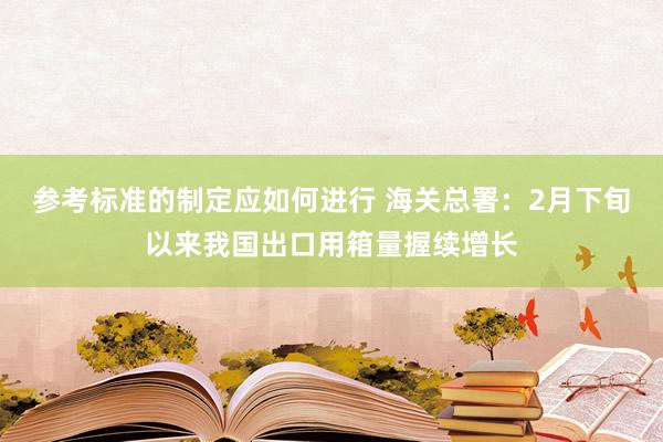 参考标准的制定应如何进行 海关总署：2月下旬以来我国出口用箱量握续增长