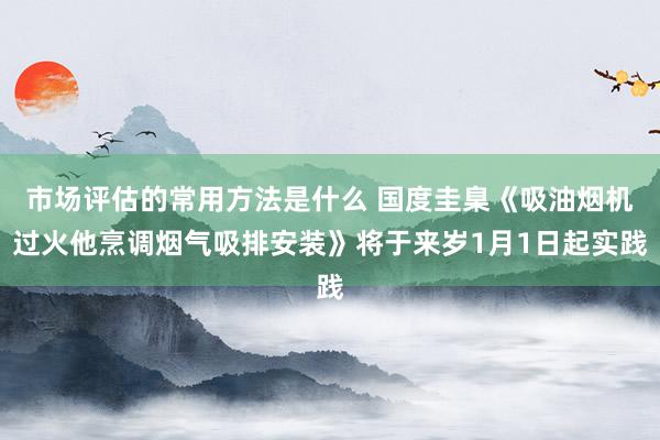 市场评估的常用方法是什么 国度圭臬《吸油烟机过火他烹调烟气吸排安装》将于来岁1月1日起实践