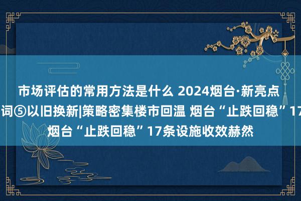 市场评估的常用方法是什么 2024烟台·新亮点 新改日 年度要道词⑤以旧换新|策略密集楼市回温 烟台“止跌回稳”17条设施收效赫然