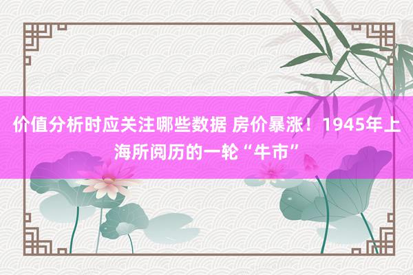 价值分析时应关注哪些数据 房价暴涨！1945年上海所阅历的一轮“牛市”