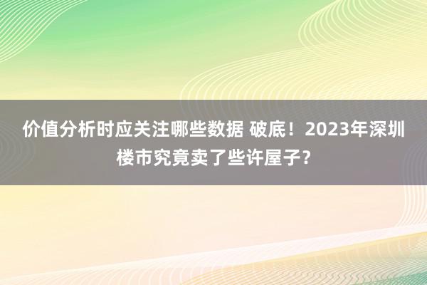 价值分析时应关注哪些数据 破底！2023年深圳楼市究竟卖了些许屋子？