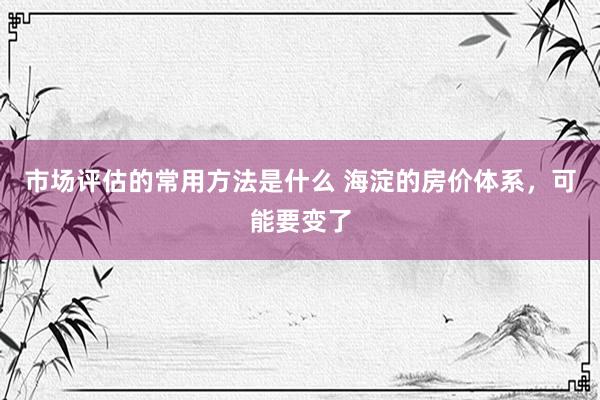 市场评估的常用方法是什么 海淀的房价体系，可能要变了