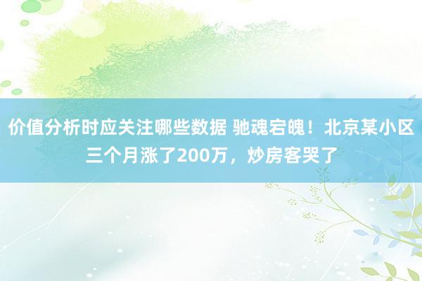 价值分析时应关注哪些数据 驰魂宕魄！北京某小区三个月涨了200万，炒房客哭了