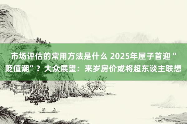 市场评估的常用方法是什么 2025年屋子首迎“贬值潮”？大众展望：来岁房价或将超东谈主联想