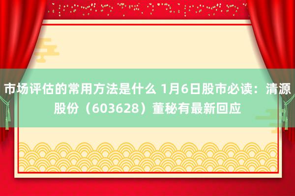 市场评估的常用方法是什么 1月6日股市必读：清源股份（603628）董秘有最新回应