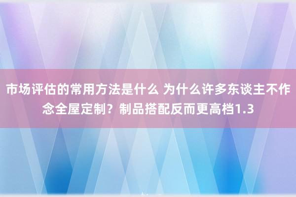 市场评估的常用方法是什么 为什么许多东谈主不作念全屋定制？制品搭配反而更高档1.3