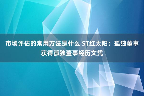 市场评估的常用方法是什么 ST红太阳：孤独董事获得孤独董事经历文凭