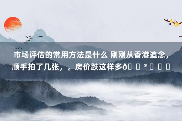 市场评估的常用方法是什么 刚刚从香港追念，顺手拍了几张，。房价跌这样多😮 ​​​